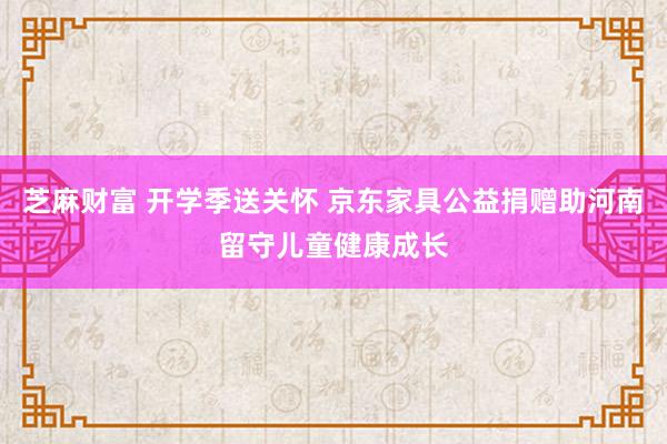 芝麻财富 开学季送关怀 京东家具公益捐赠助河南留守儿童健康成长