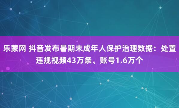 乐蒙网 抖音发布暑期未成年人保护治理数据：处置违规视频43万条、账号1.6万个