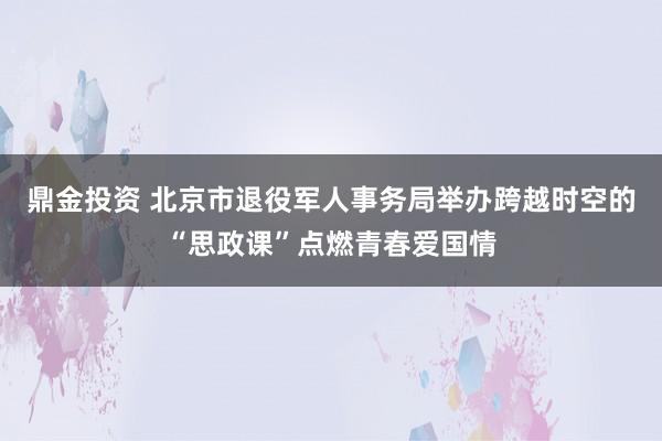 鼎金投资 北京市退役军人事务局举办跨越时空的“思政课”点燃青春爱国情