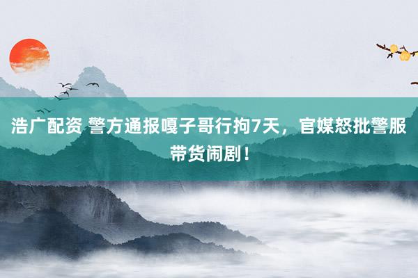 浩广配资 警方通报嘎子哥行拘7天，官媒怒批警服带货闹剧！