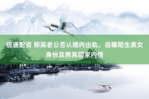 信通配资 那英老公否认婚内出轨，自曝陌生美女身份及携其回家内情