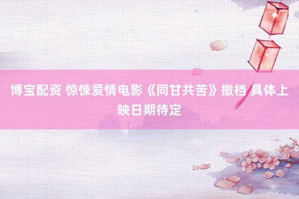 博宝配资 惊悚爱情电影《同甘共苦》撤档 具体上映日期待定
