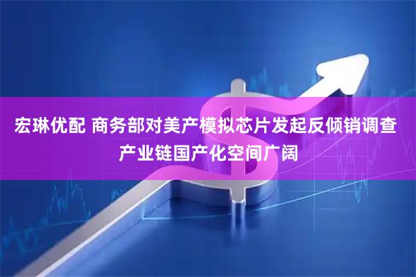 宏琳优配 商务部对美产模拟芯片发起反倾销调查 产业链国产化空间广阔