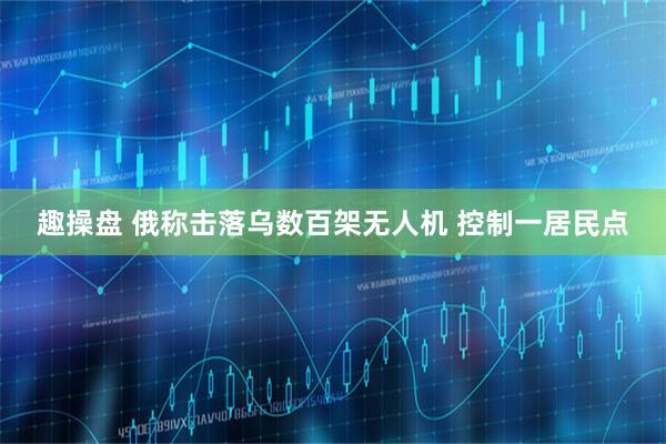 趣操盘 俄称击落乌数百架无人机 控制一居民点