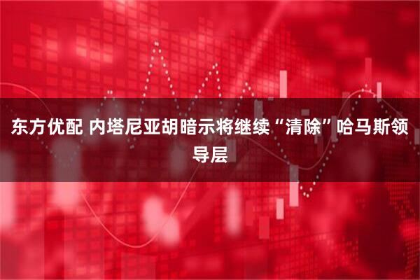 东方优配 内塔尼亚胡暗示将继续“清除”哈马斯领导层