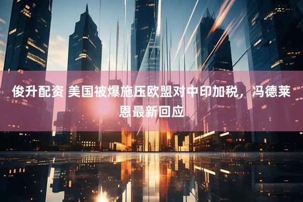 俊升配资 美国被爆施压欧盟对中印加税，冯德莱恩最新回应