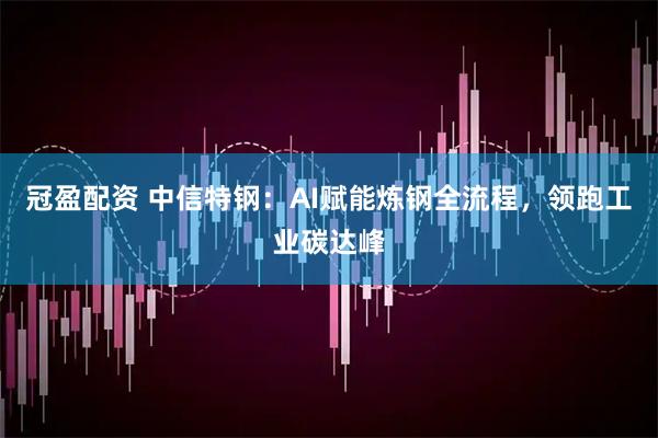 冠盈配资 中信特钢：AI赋能炼钢全流程，领跑工业碳达峰