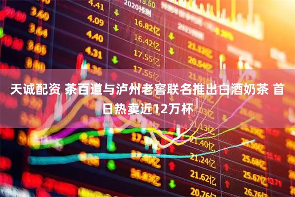 天诚配资 茶百道与泸州老窖联名推出白酒奶茶 首日热卖近12万杯