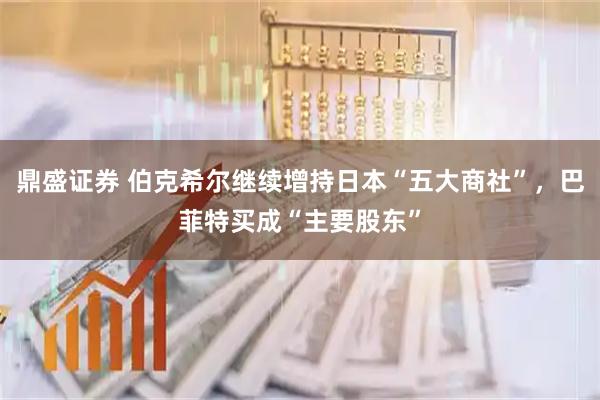 鼎盛证券 伯克希尔继续增持日本“五大商社”，巴菲特买成“主要股东”
