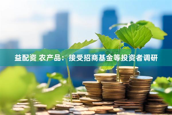 益配资 农产品：接受招商基金等投资者调研