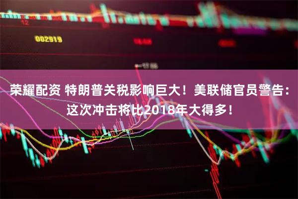 荣耀配资 特朗普关税影响巨大！美联储官员警告：这次冲击将比2018年大得多！