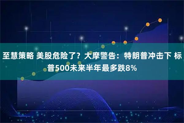至慧策略 美股危险了？大摩警告：特朗普冲击下 标普500未来半年最多跌8%
