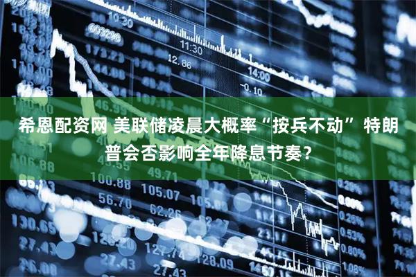 希恩配资网 美联储凌晨大概率“按兵不动” 特朗普会否影响全年降息节奏？