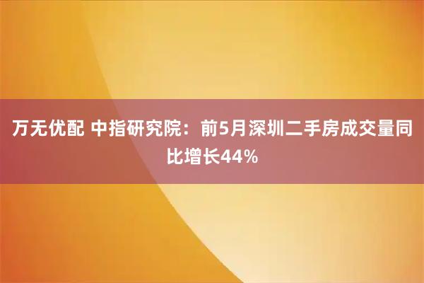 万无优配 中指研究院：前5月深圳二手房成交量同比增长44%