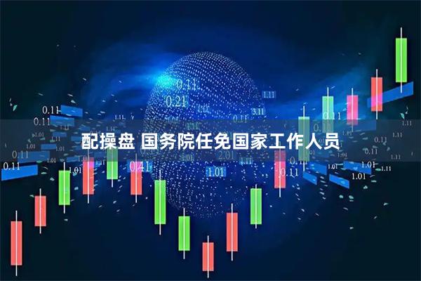 配操盘 国务院任免国家工作人员