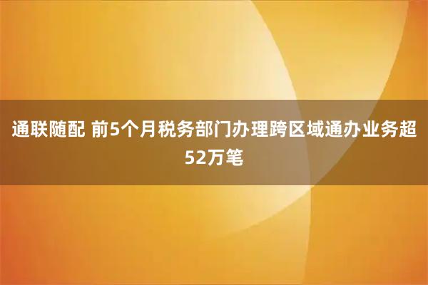 通联随配 前5个月税务部门办理跨区域通办业务超52万笔
