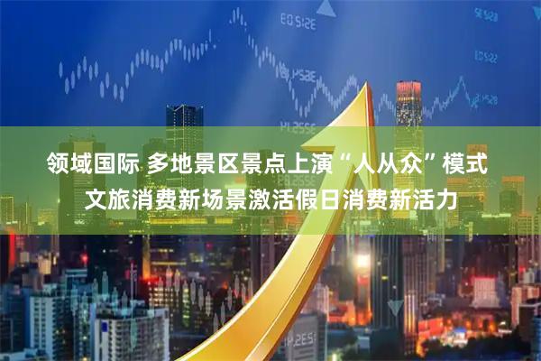 领域国际 多地景区景点上演“人从众”模式&#32;文旅消费新场景激活假日消费新活力