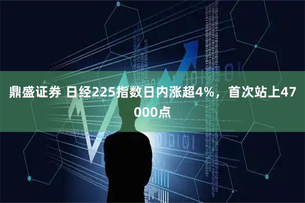 鼎盛证券 日经225指数日内涨超4%，首次站上47000点
