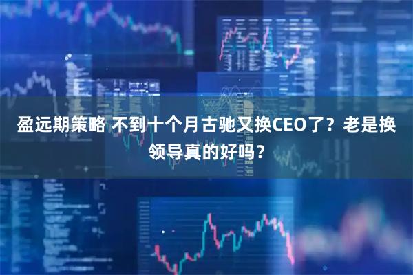 盈远期策略 不到十个月古驰又换CEO了？老是换领导真的好吗？