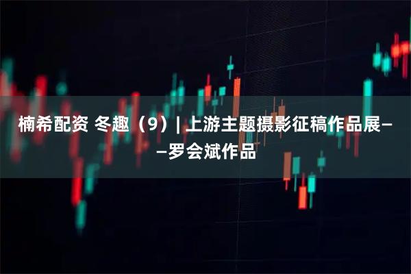 楠希配资 冬趣（9）| 上游主题摄影征稿作品展——罗会斌作品