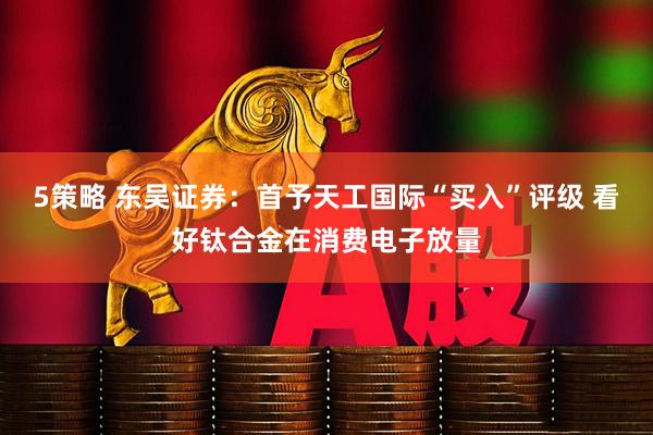 5策略 东吴证券：首予天工国际“买入”评级 看好钛合金在消费电子放量