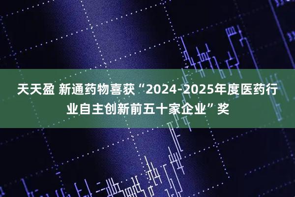 天天盈 新通药物喜获“2024-2025年度医药行业自主创新前五十家企业”奖