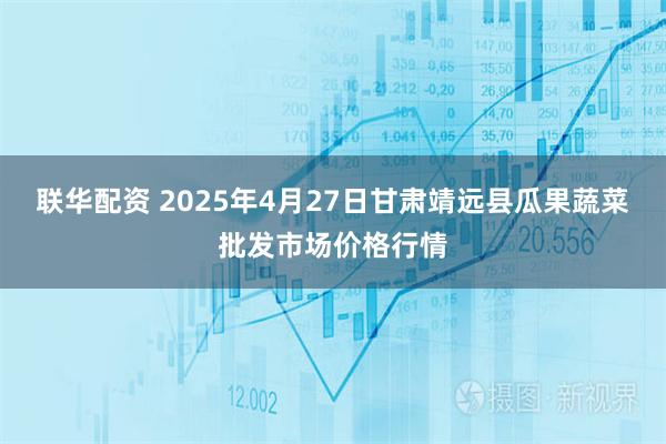 联华配资 2025年4月27日甘肃靖远县瓜果蔬菜批发市场价格行情