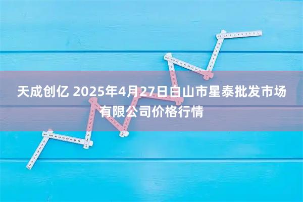 天成创亿 2025年4月27日白山市星泰批发市场有限公司价格行情