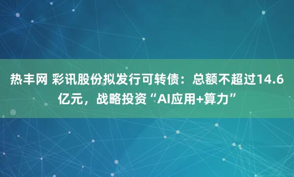 热丰网 彩讯股份拟发行可转债：总额不超过14.6亿元，战略投资“AI应用+算力”
