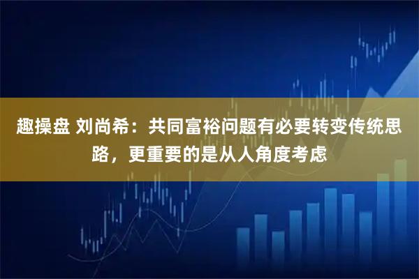 趣操盘 刘尚希：共同富裕问题有必要转变传统思路，更重要的是从人角度考虑