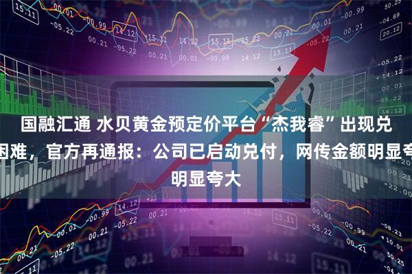国融汇通 水贝黄金预定价平台“杰我睿”出现兑付困难，官方再通报：公司已启动兑付，网传金额明显夸大