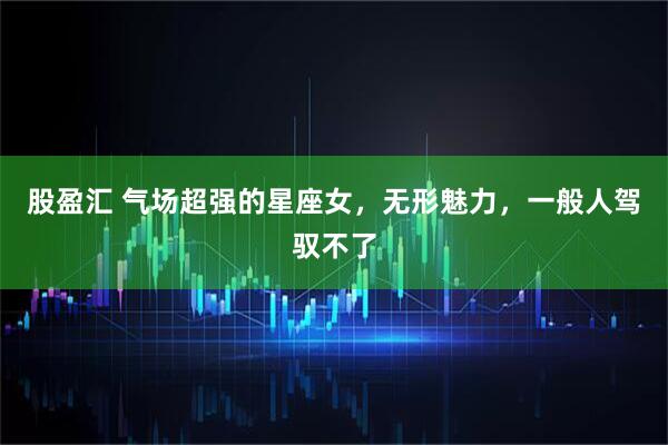 股盈汇 气场超强的星座女，无形魅力，一般人驾驭不了