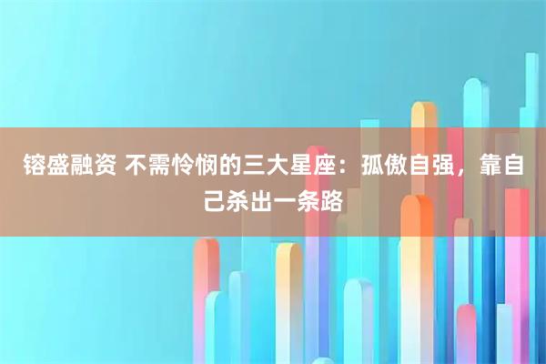 镕盛融资 不需怜悯的三大星座：孤傲自强，靠自己杀出一条路