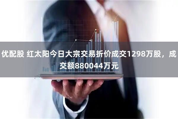 优配股 红太阳今日大宗交易折价成交1298万股，成交额880044万元