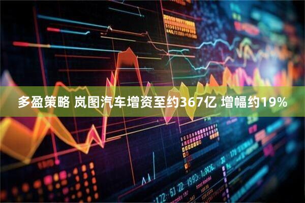 多盈策略 岚图汽车增资至约367亿 增幅约19%